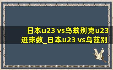 日本u23 vs乌兹别克u23进球数_日本u23 vs乌兹别克u23